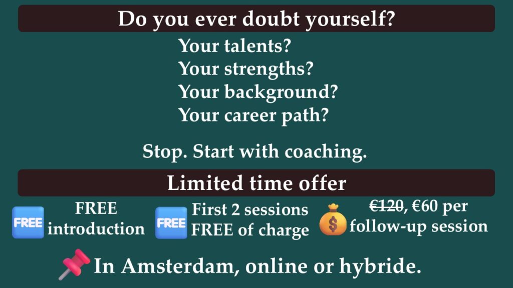 Do you ever doubt yourself? Your talents? Your strengths? Your background? Your career path? Start with coaching. Limited time offer. Free introduction. First two sessions free of charge. Instead of 120 euro, 60 euro per follow-up session.