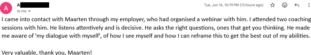 I came into contact with Maarten through my employer, who had organised a webinar with him. I attended two coaching sessions with him. He listens attentively and is decisive. He asks the right questions, ones that get you thinking. He made me aware of 'my dialogue with myself' — of how I see myself and how I can reframe this to get the best out of my abilities. Very valuable, thank you, Maarten!