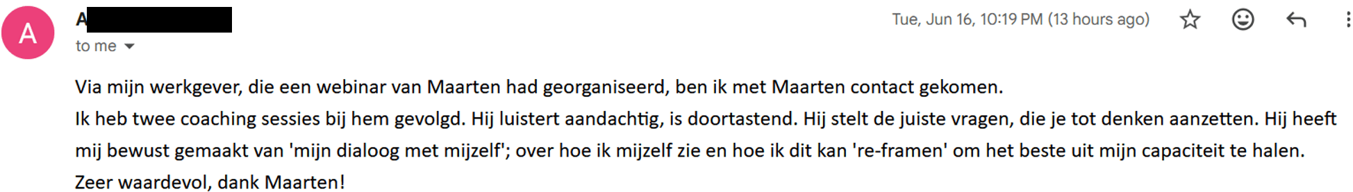 Via mijn werkgever, die een webinar van Maarten had georganiseerd, ben ik met Maarten contact gekomen. Ik heb twee coaching sessies bij hem gevolgd. Hij luistert aandachtig, is doortastend. Hij stelt de juiste vragen, die je tot denken aanzetten. Hij heeft mij bewust gemaakt van 'mijn dialoog met mijzelf'; over hoe ik mijzelf zie en hoe ik dit kan 're-framen' om het beste uit mijn capaciteit te halen. Zeer waardevol, dank Maarten!